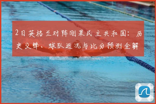 2日英格兰对阵刚果民主共和国:历史交锋、球队近况与比分预测全解析