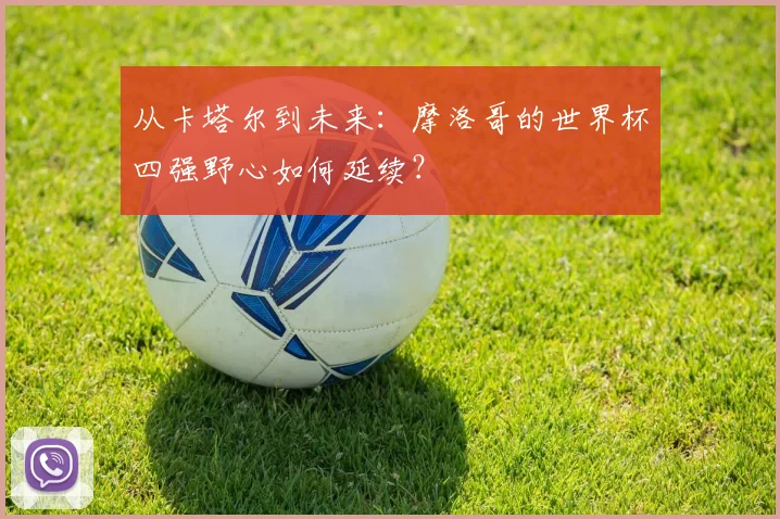 从卡塔尔到未来：摩洛哥的世界杯四强野心如何延续？