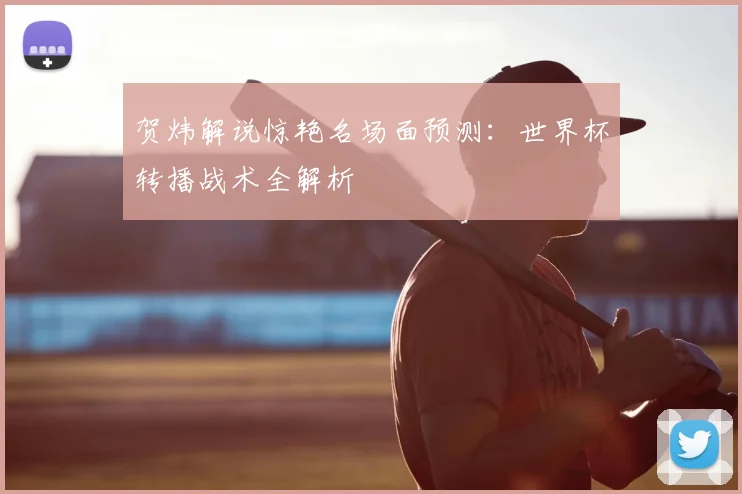 贺炜解说惊艳名场面预测：世界杯转播战术全解析