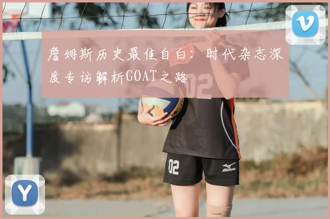 詹姆斯历史最佳自白：时代杂志深度专访解析GOAT之路