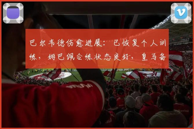 巴尔韦德伤愈进展:已恢复个人训练,姆巴佩合练状态良好,皇马备战迎来利好消息