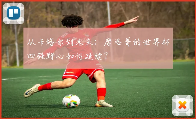 从卡塔尔到未来：摩洛哥的世界杯四强野心如何延续？