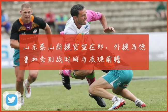 山东泰山新援官宣在即,外援马德鲁加告别战时间与表现前瞻