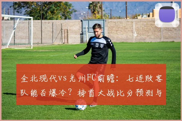 全北现代vs光州FC前瞻：七连败客队能否爆冷？榜首大战比分预测与看点解析