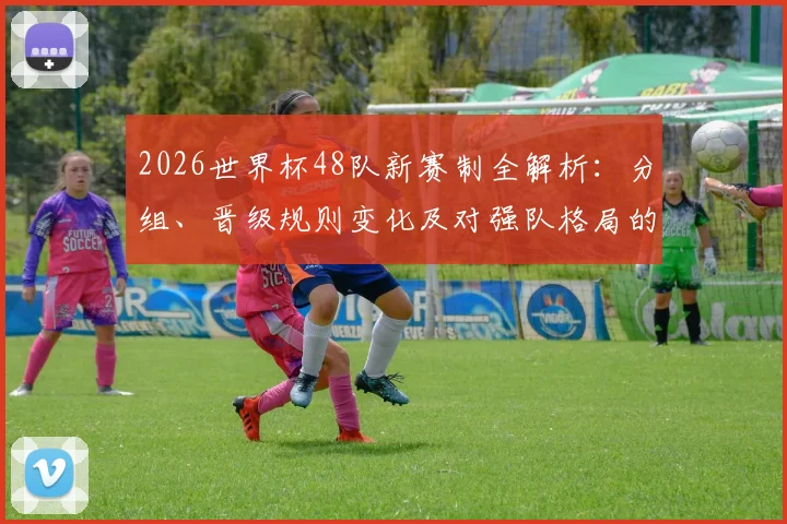 2026世界杯48队新赛制全解析：分组、晋级规则变化及对强队格局的影响