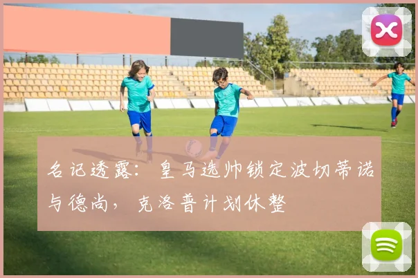 名记透露：皇马选帅锁定波切蒂诺与德尚，克洛普计划休整