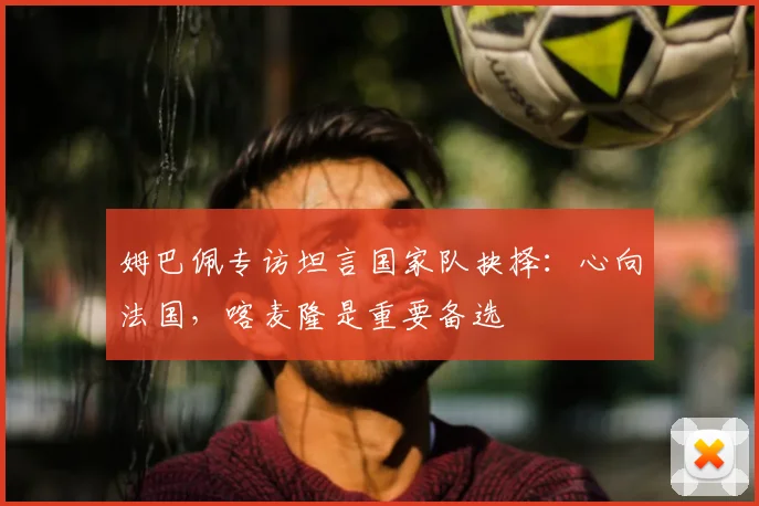 姆巴佩专访坦言国家队抉择：心向法国，喀麦隆是重要备选