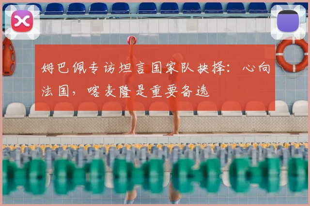 姆巴佩专访坦言国家队抉择：心向法国，喀麦隆是重要备选